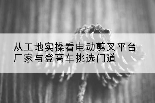 关岭电动剪叉升降平台厂家-从工地实操看电动剪叉平台厂家与登高车挑选门道