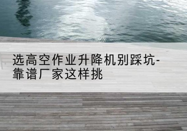 关岭剪叉式升降机厂家-选高空作业升降机别踩坑-靠谱厂家这样挑