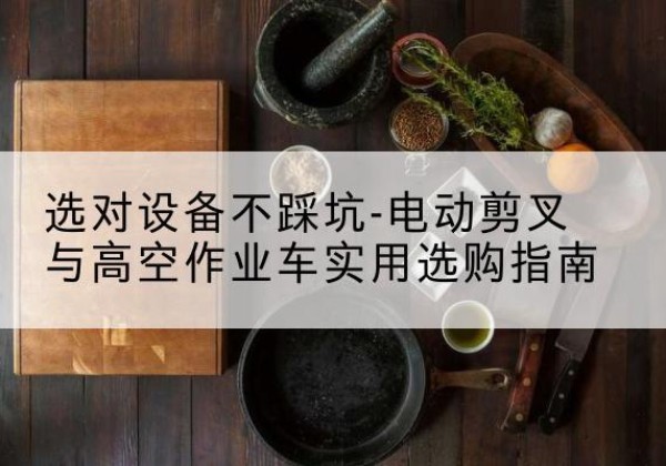 关岭电动剪叉升降平台怎么选-选对设备不踩坑-电动剪叉与高空作业车实用选购指南