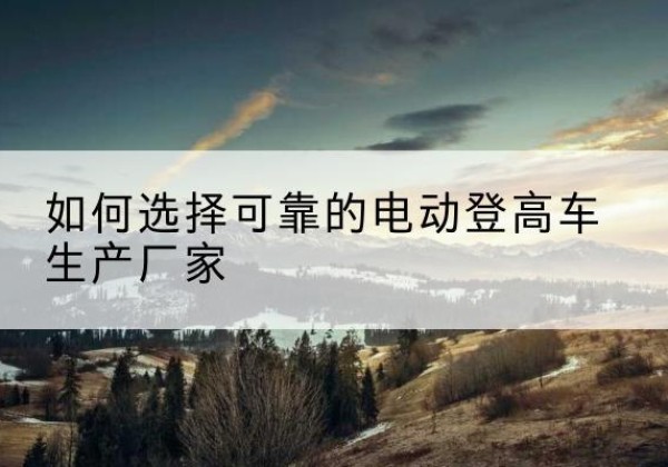 关岭电动登高车厂家-如何选择可靠的电动登高车生产厂家
