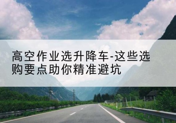 关岭升降车厂家-高空作业选升降车-这些选购要点助你*避坑