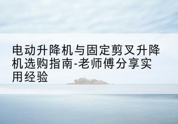 关岭电动升降机怎么选-电动升降机与固定剪叉升降机选购指南-老师傅分享实用经验