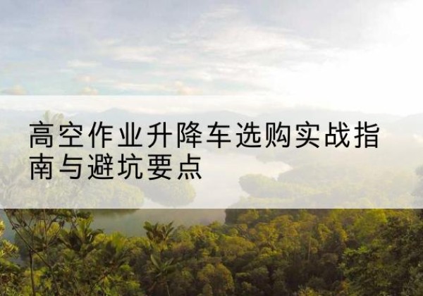 关岭升降车怎么选-高空作业升降车选购实战指南与避坑要点