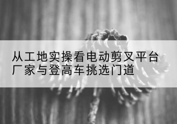 关岭电动剪叉升降平台厂家-从工地实操看电动剪叉平台厂家与登高车挑选门道