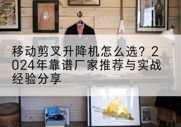 关岭升降平台厂家推荐-移动剪叉升降机怎么选？2024年靠谱厂家推荐与实战经验分享