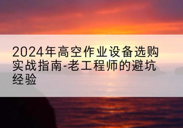 关岭高空作业升降机厂家推荐-2024年高空作业设备选购实战指南-老工程师的避坑经验